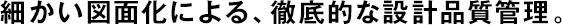 細(xì)かい図面化による、徹底的な設(shè)計品質(zhì)管理。