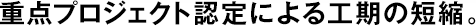 重點プロジェクト認定による工期の短縮。
