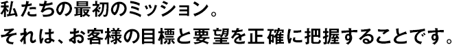 私たちの最初のミッション。それは、お客様の目標(biāo)と要望を正確に把握することです。