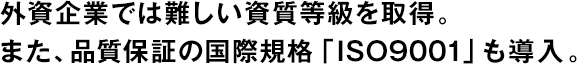 外資企業(yè)では難しい資質(zhì)等級(jí)を取得。また、品質(zhì)保証の國(guó)際規(guī)格「ISO9001」も導(dǎo)入。