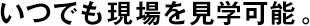 いつでも現(xiàn)場(chǎng)を見學(xué)可能。