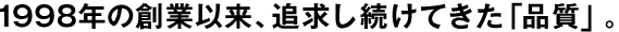 1998年の創(chuàng)業(yè)以來、追求し続けてきた「品質(zhì)」。