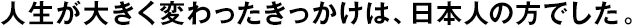 人生が大きく変わったきっかけは、日本人の方でした。