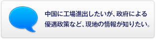 中國に工場進(jìn)出したいが、政府による優(yōu)遇政策など、現(xiàn)地の情報が知りたい。
