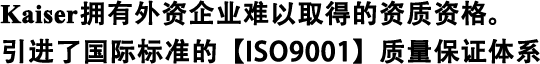 Kaiser擁有外資企業(yè)難以取得的資質(zhì)資格。 引進(jìn)了國際標(biāo)準(zhǔn)的【ISO9001】質(zhì)量保證體系