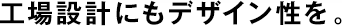 工場(chǎng)設(shè)計(jì)にもデザイン性を。