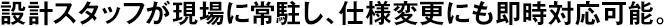 設(shè)計スタッフが現(xiàn)場に常駐し、仕様変更にも即時対応可能。
