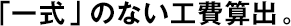 「一式」のない工費算出。