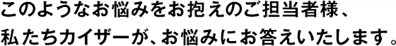 このようなお悩みをお抱えのご擔(dān)當(dāng)者様、私たちカイザーが、お悩みにお答えいたします。