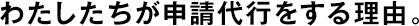 わたしたちが申請代行をする理由。