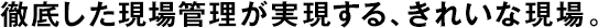 徹底した現(xiàn)場(chǎng)管理が実現(xiàn)する、きれいな現(xiàn)場(chǎng)。