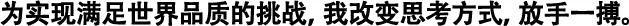 為實現(xiàn)滿足世界品質的挑戰(zhàn)，我改變思考方式，放手一搏。