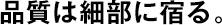 品質(zhì)は細(xì)部に宿る。