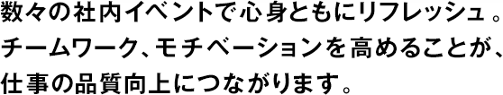 數々の社內イベントで心身ともにリフレッシュ。チームワーク、モチベーションを高めることが、仕事の品質向上につながります。