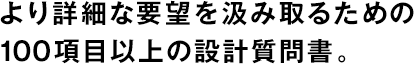 より詳細(xì)な要望を汲み取るための100項目以上の設(shè)計質(zhì)問書。
