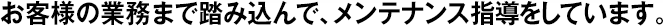 お客様の業(yè)務(wù)まで踏み込んで、メンテナンス指導(dǎo)をしています。