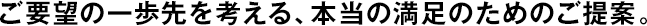 ご要望の一歩先を考える、本當(dāng)の満足のためのご提案。