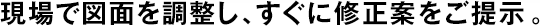 現(xiàn)場(chǎng)で図面を調(diào)整し、すぐに修正案をご提示。