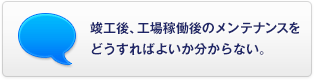 竣工後、工場稼働後のメンテナンスをどうすればよいか分からない。